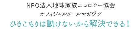 NPO法人地球家族エコロジー協会オフィシャルメールマガジン「ひきこもりは動けないから解決できる！」